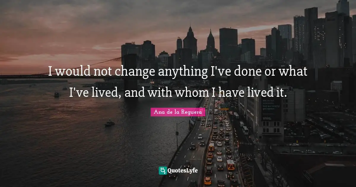 I would not change anything I've done or what I've lived, and with whom I have lived it.