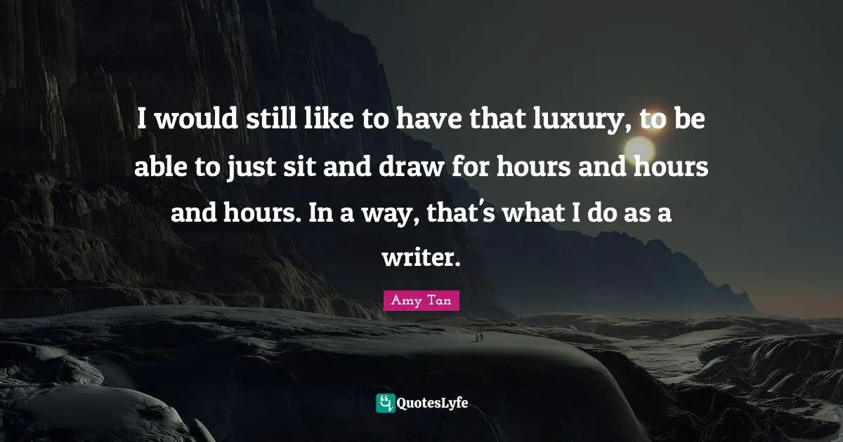 Amy Tan Quotes: "I would still like to have that luxury, to be able to just sit and draw for hours and hours and hours. In a way, that's what I do as a writer."