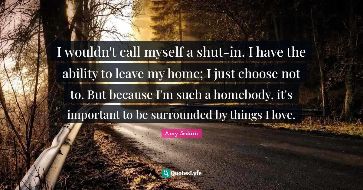 Amy Sedaris Quotes: "I wouldn't call myself a shut-in. I have the ability to leave my home; I just choose not to. But because I'm such a homebody, it's important to be surrounded by things I love."