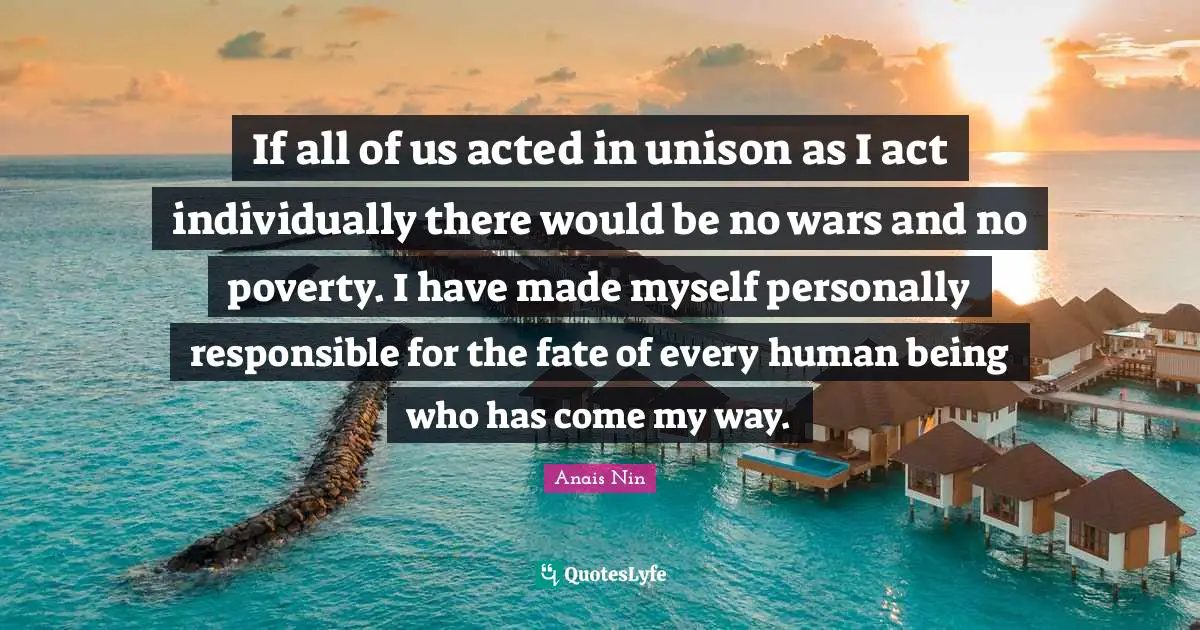 If all of us acted in unison as I act individually there would be no wars and no poverty. I have made myself personally responsible for the fate of every human being who has come my way.