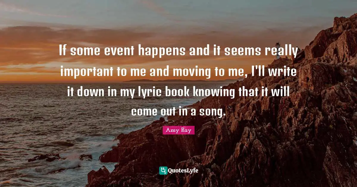 If some event happens and it seems really important to me and moving to me, I'll write it down in my lyric book knowing that it will come out in a song.