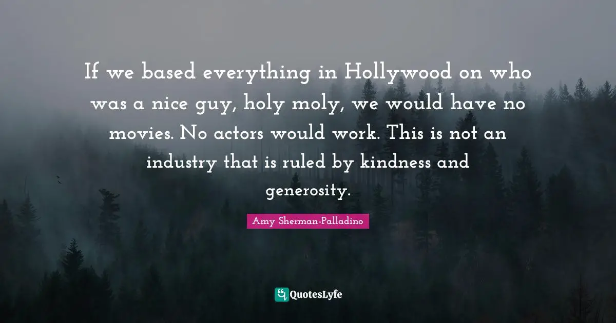 If we based everything in Hollywood on who was a nice guy, holy moly, we would have no movies. No actors would work. This is not an industry that is ruled by kindness and generosity.
