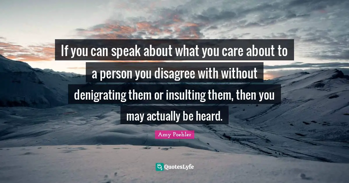 If you can speak about what you care about to a person you disagree with without denigrating them or insulting them, then you may actually be heard.