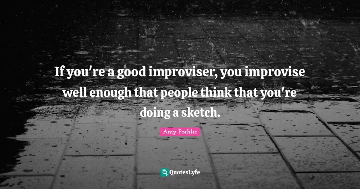 If you're a good improviser, you improvise well enough that people think that you're doing a sketch.