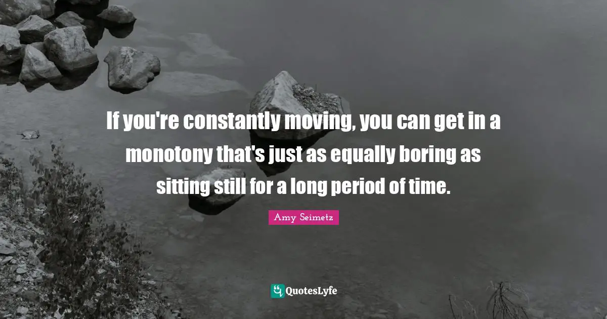 If you're constantly moving, you can get in a monotony that's just as equally boring as sitting still for a long period of time.