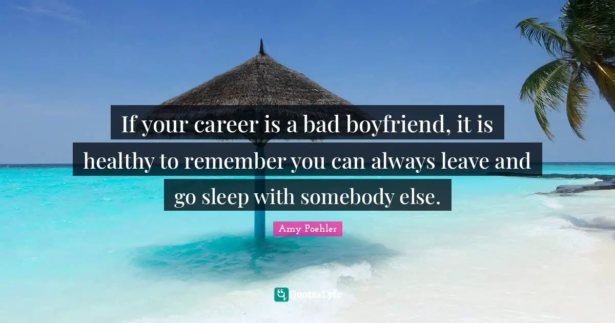 If your career is a bad boyfriend, it is healthy to remember you can always leave and go sleep with somebody else.
