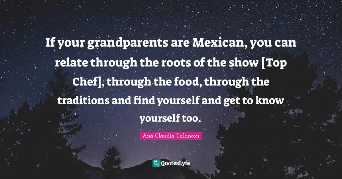 If your grandparents are Mexican, you can relate through the roots of the show [Top Chef], through the food, through the traditions and find yourself and get to know yourself too.