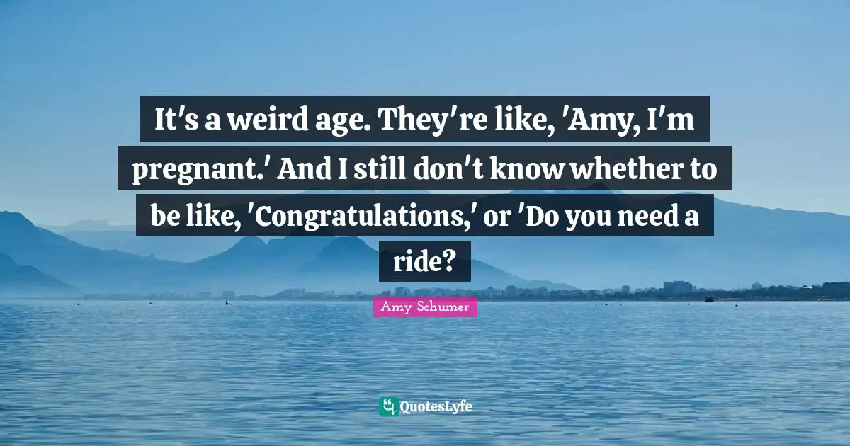 It's a weird age. They're like, 'Amy, I'm pregnant.' And I still don't know whether to be like, 'Congratulations,' or 'Do you need a ride?
