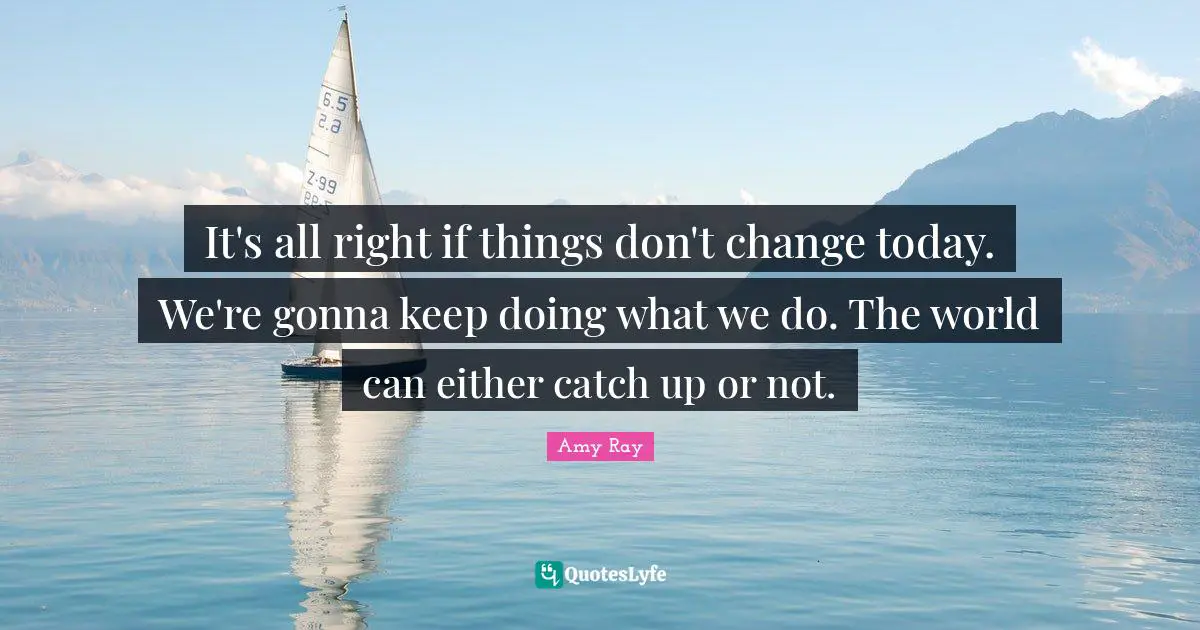 It's all right if things don't change today. We're gonna keep doing what we do. The world can either catch up or not.