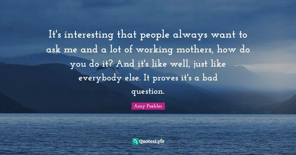 It's interesting that people always want to ask me and a lot of working mothers, how do you do it? And it's like well, just like everybody else. It proves it's a bad question.