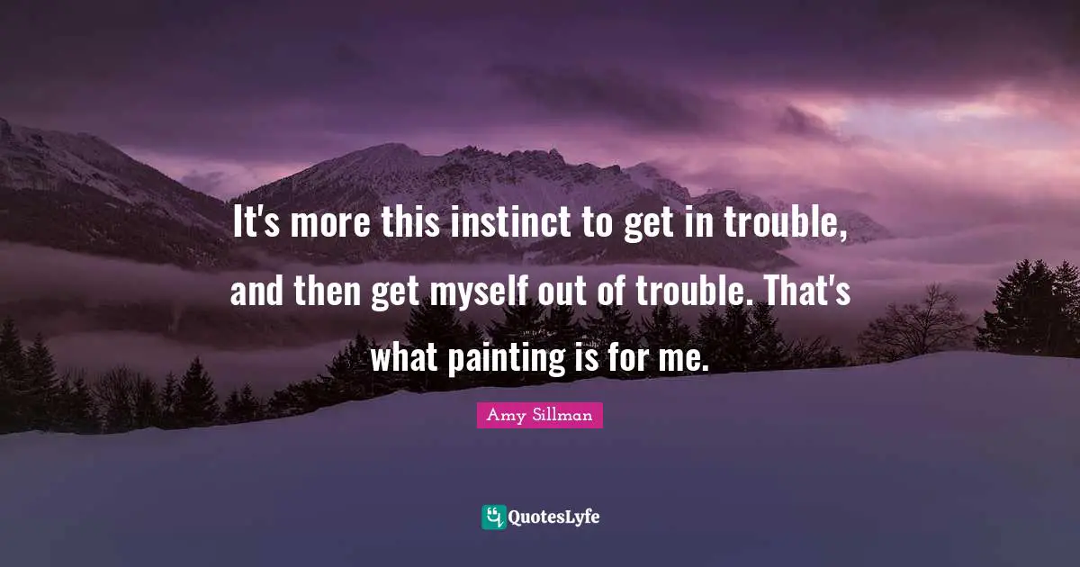 It's more this instinct to get in trouble, and then get myself out of trouble. That's what painting is for me.