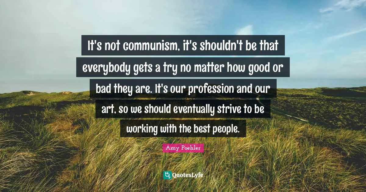 It's not communism, it's shouldn't be that everybody gets a try no matter how good or bad they are. It's our profession and our art, so we should eventually strive to be working with the best people.