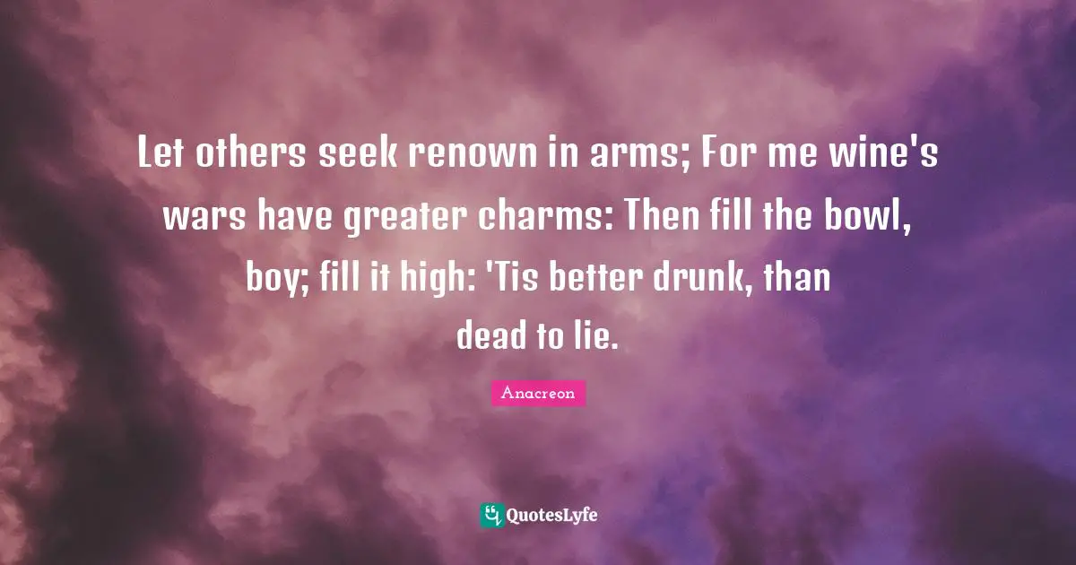 Let others seek renown in arms; For me wine's wars have greater charms: Then fill the bowl, boy; fill it high: 'Tis better drunk, than dead to lie.