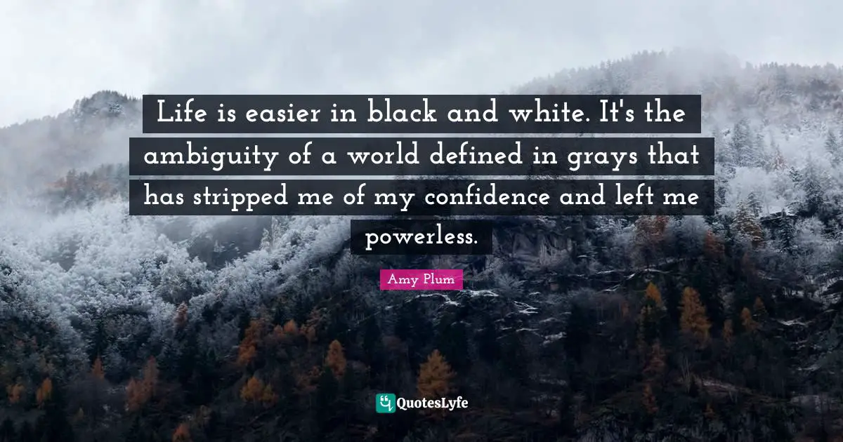 Life is easier in black and white. It's the ambiguity of a world defined in grays that has stripped me of my confidence and left me powerless.
