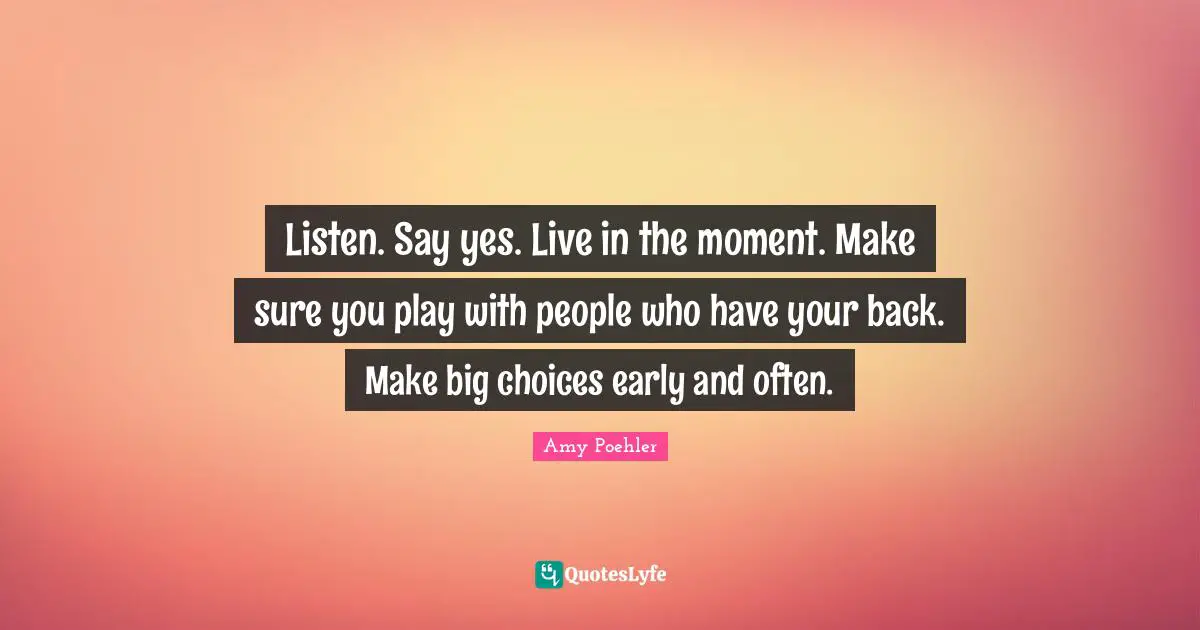 Listen. Say yes. Live in the moment. Make sure you play with people who have your back. Make big choices early and often.