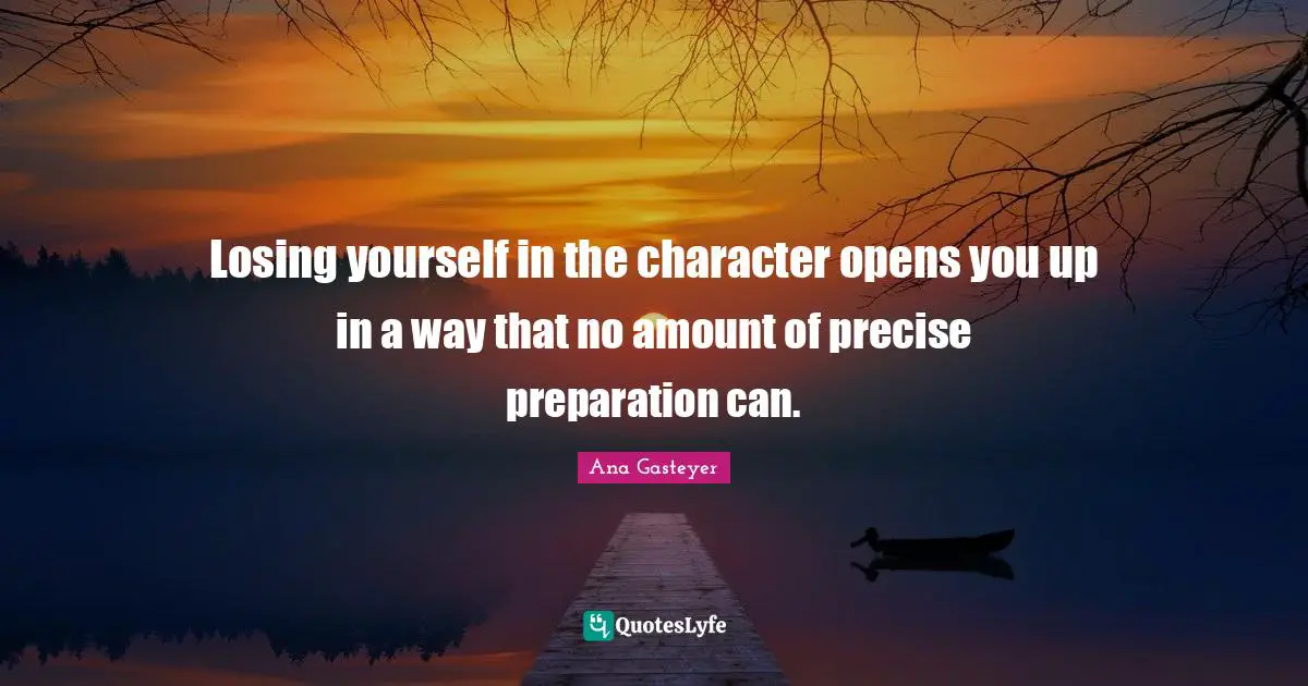 Losing yourself in the character opens you up in a way that no amount of precise preparation can.