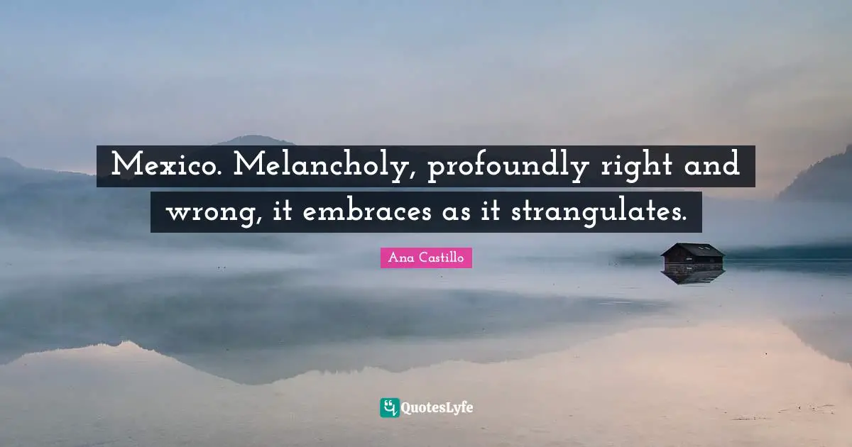 Mexico. Melancholy, profoundly right and wrong, it embraces as it strangulates.