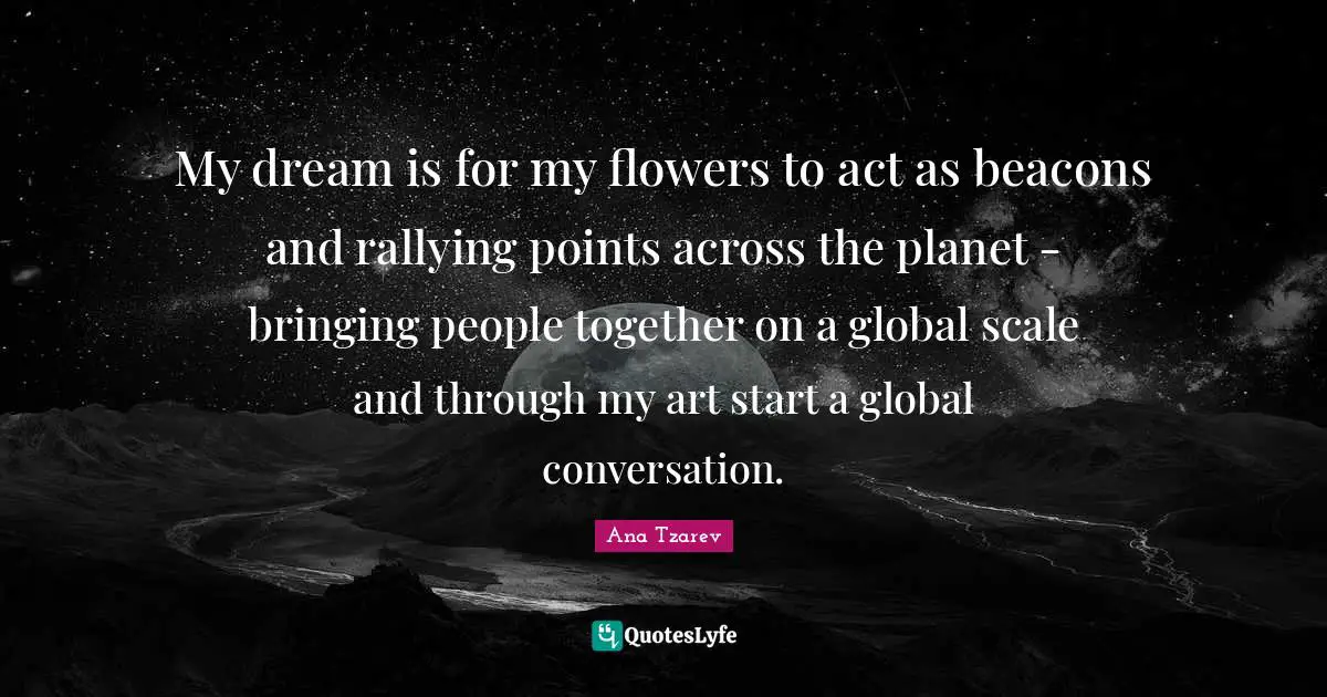 My dream is for my flowers to act as beacons and rallying points across the planet - bringing people together on a global scale and through my art start a global conversation.