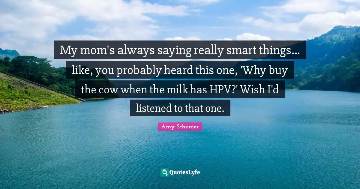 My mom's always saying really smart things... like, you probably heard this one, 'Why buy the cow when the milk has HPV?' Wish I'd listened to that one.