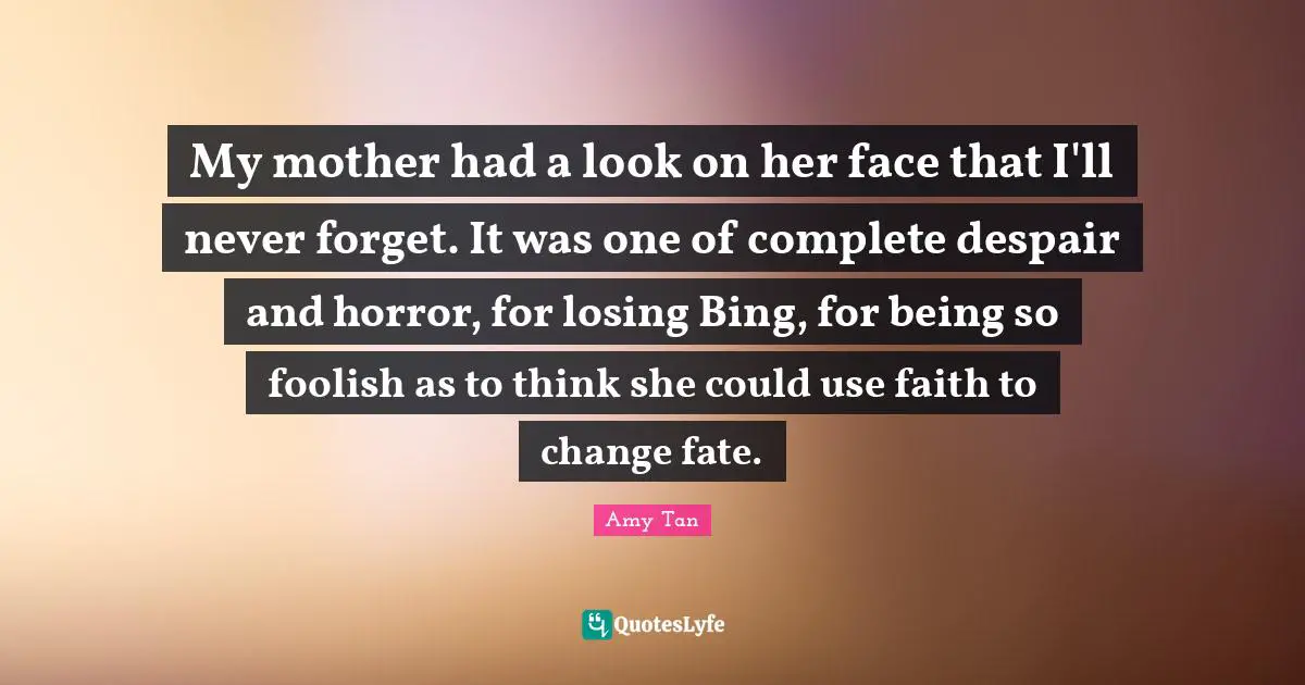 Amy Tan Quotes: "My mother had a look on her face that I'll never forget. It was one of complete despair and horror, for losing Bing, for being so foolish as to think she could use faith to change fate."