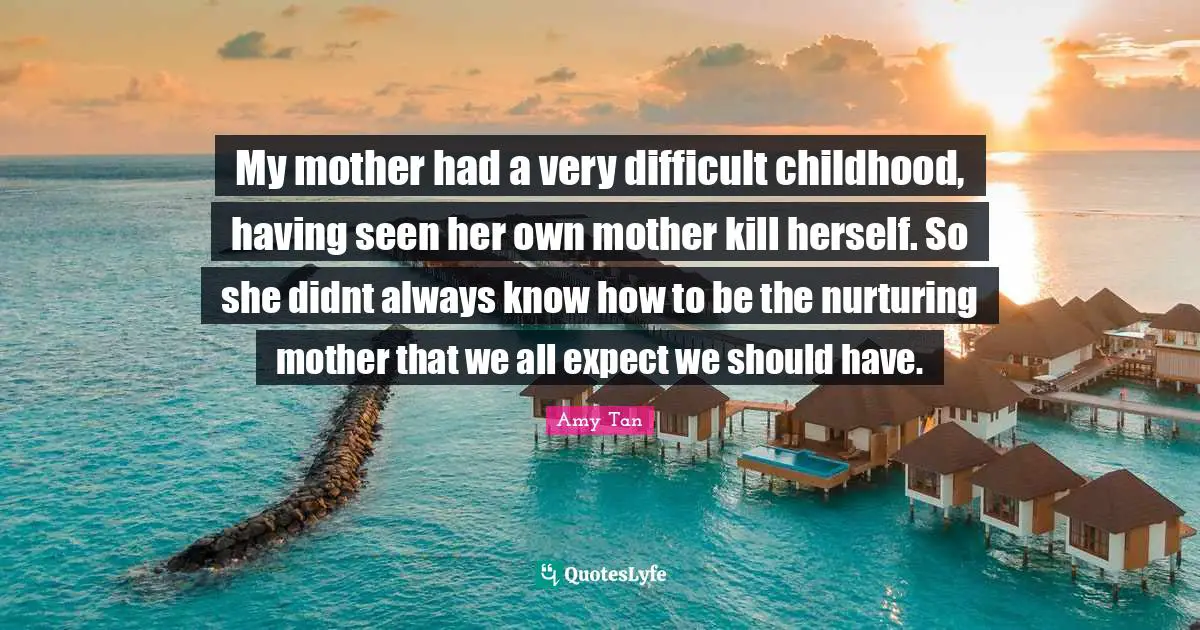 My mother had a very difficult childhood, having seen her own mother kill herself. So she didnt always know how to be the nurturing mother that we all expect we should have.