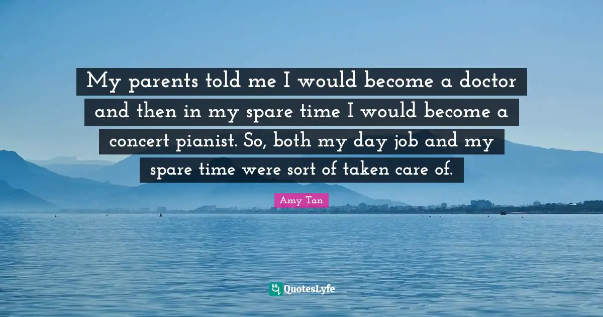 Amy Tan Quotes: "My parents told me I would become a doctor and then in my spare time I would become a concert pianist. So, both my day job and my spare time were sort of taken care of."
