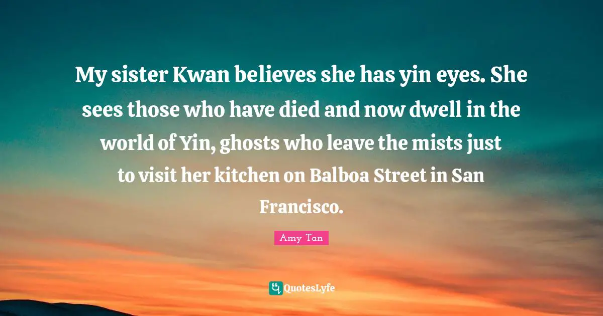 San Francisco Quotes: "My sister Kwan believes she has yin eyes. She sees those who have died and now dwell in the world of Yin, ghosts who leave the mists just to visit her kitchen on Balboa Street in San Francisco."