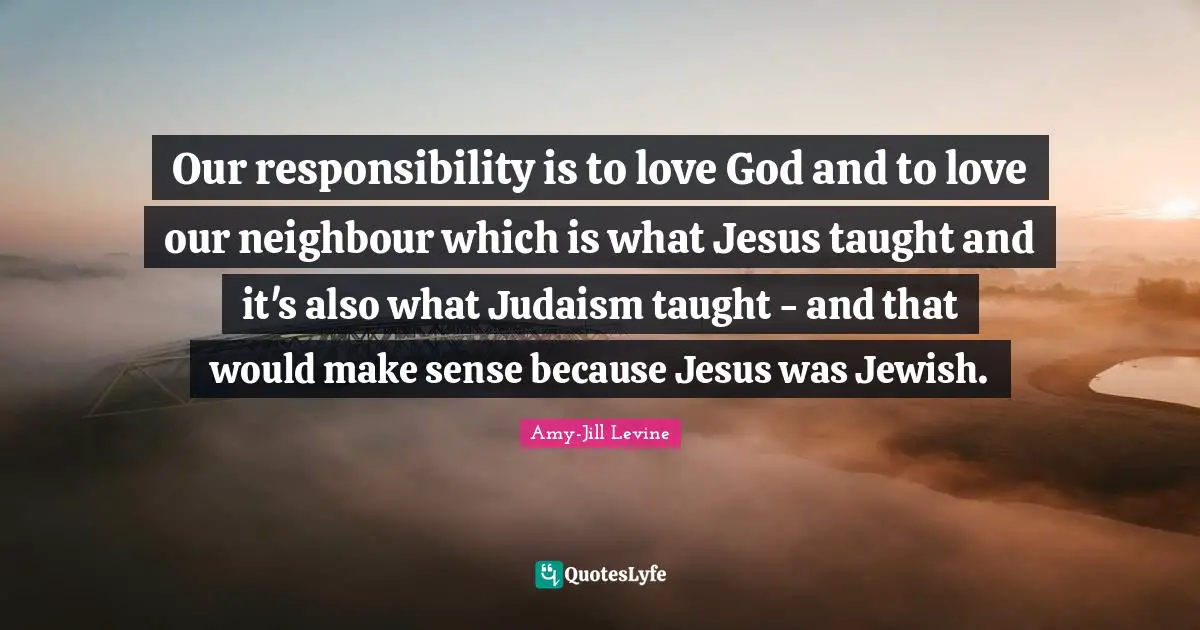 Our responsibility is to love God and to love our neighbour which is what Jesus taught and it's also what Judaism taught - and that would make sense because Jesus was Jewish.