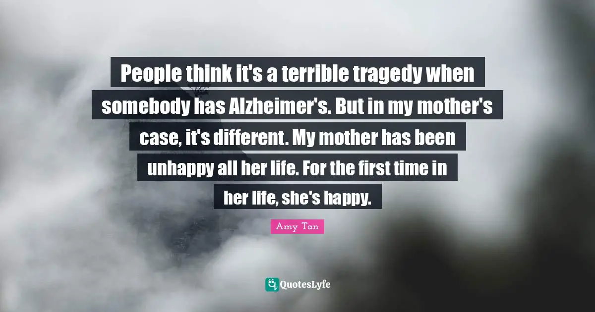 Amy Tan Quotes: "People think it's a terrible tragedy when somebody has Alzheimer's. But in my mother's case, it's different. My mother has been unhappy all her life. For the first time in her life, she's happy."