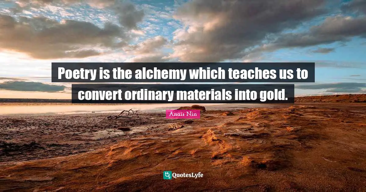 Poetry is the alchemy which teaches us to convert ordinary materials into gold.