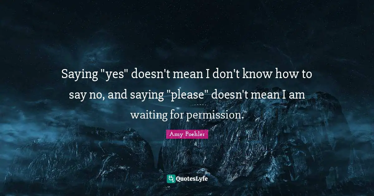 Saying "yes" doesn't mean I don't know how to say no, and saying "please" doesn't mean I am waiting for permission.