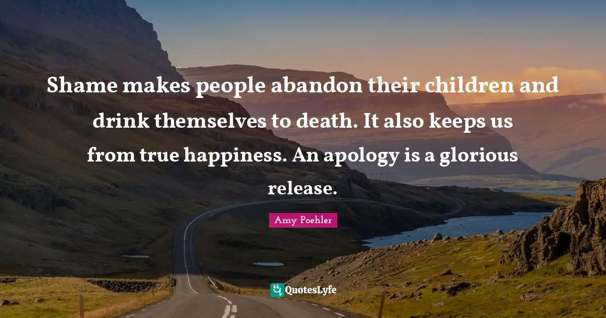Shame makes people abandon their children and drink themselves to death. It also keeps us from true happiness. An apology is a glorious release.