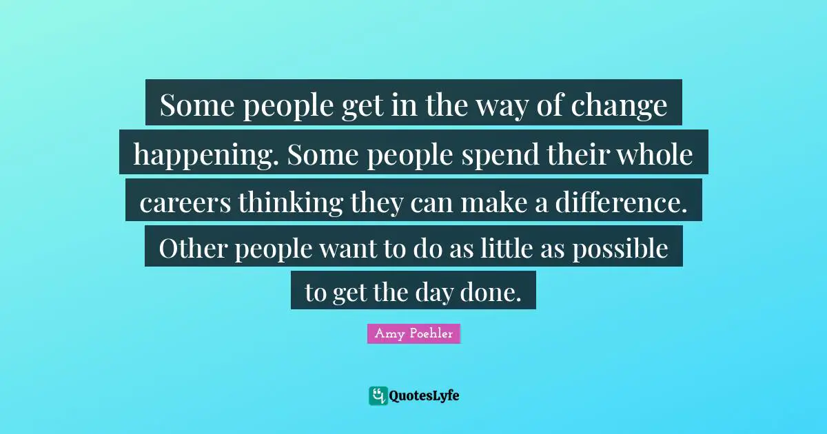 Some people get in the way of change happening. Some people spend their whole careers thinking they can make a difference. Other people want to do as little as possible to get the day done.