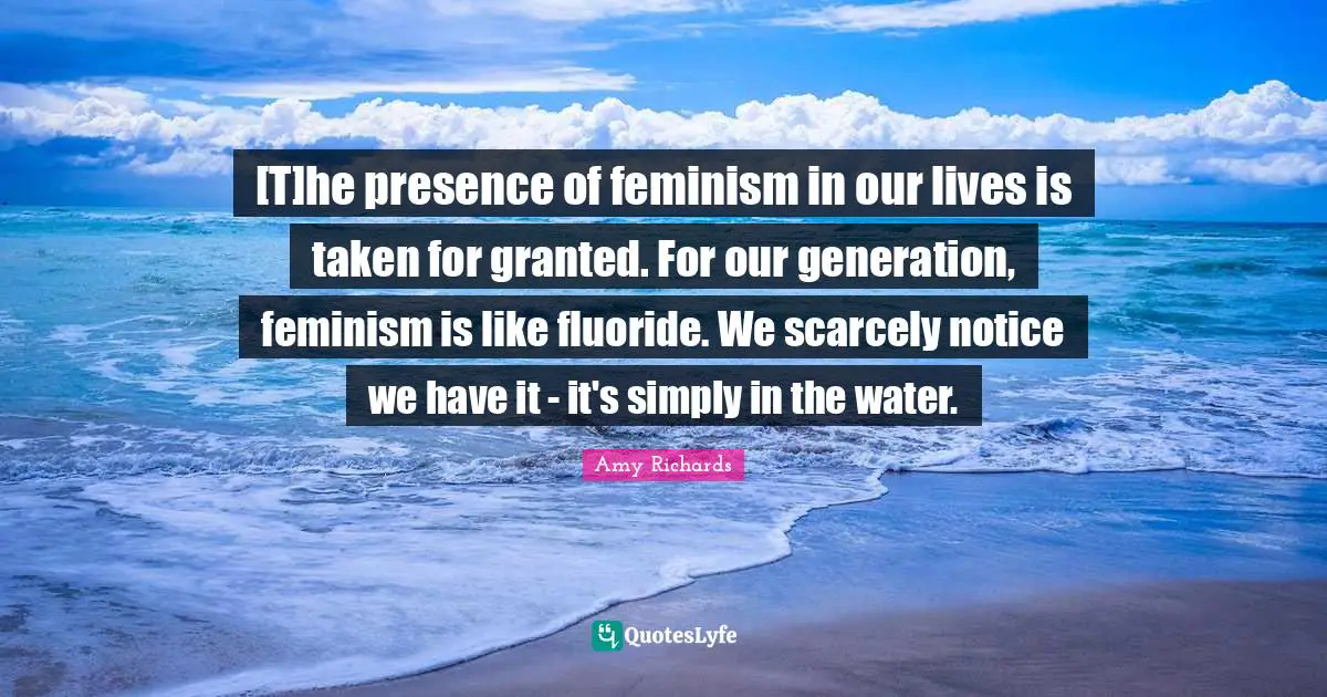 [T]he presence of feminism in our lives is taken for granted. For our generation, feminism is like fluoride. We scarcely notice we have it - it's simply in the water.