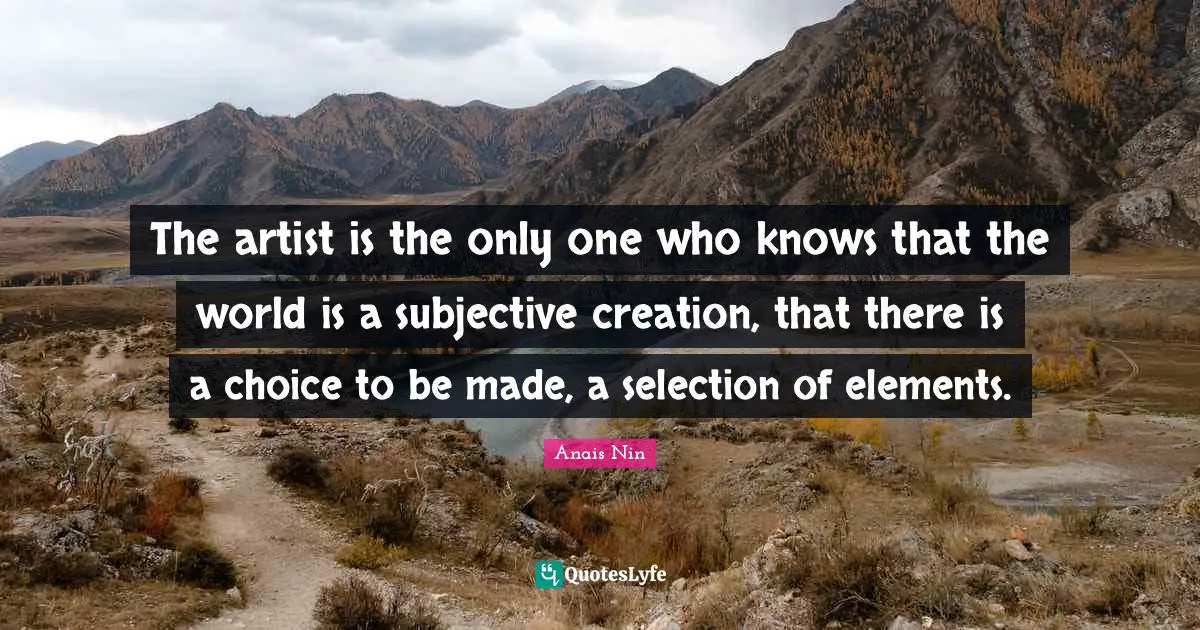 The artist is the only one who knows that the world is a subjective creation, that there is a choice to be made, a selection of elements.