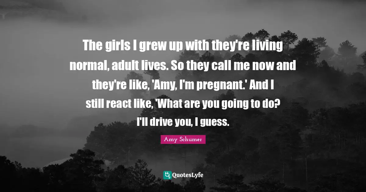 Amy Quotes: "The girls I grew up with they're living normal, adult lives. So they call me now and they're like, 'Amy, I'm pregnant.' And I still react like, 'What are you going to do? I'll drive you, I guess."