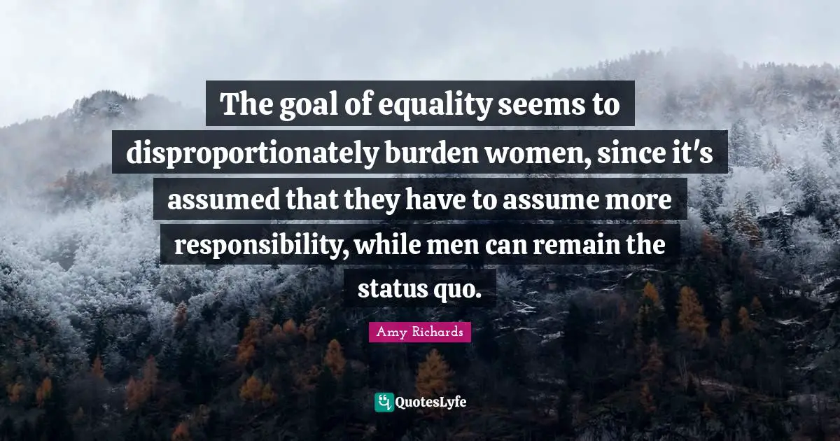 The goal of equality seems to disproportionately burden women, since it's assumed that they have to assume more responsibility, while men can remain the status quo.