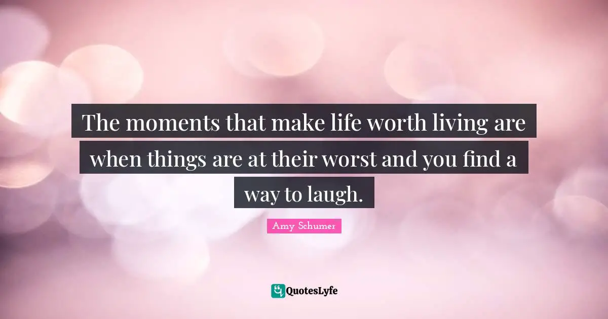 The moments that make life worth living are when things are at their worst and you find a way to laugh.
