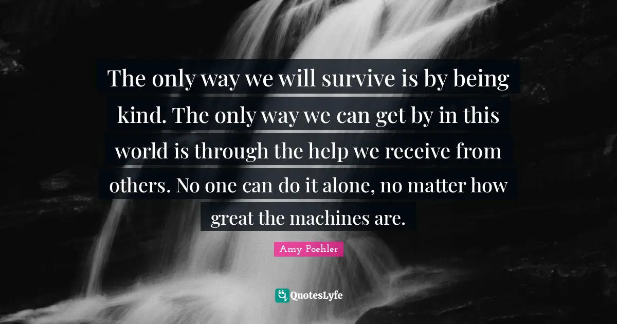 The only way we will survive is by being kind. The only way we can get by in this world is through the help we receive from others. No one can do it alone, no matter how great the machines are.