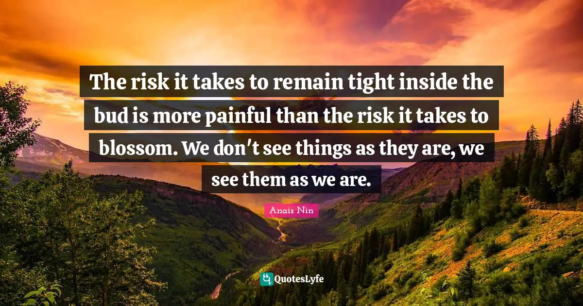 The risk it takes to remain tight inside the bud is more painful than the risk it takes to blossom. We don't see things as they are, we see them as we are.