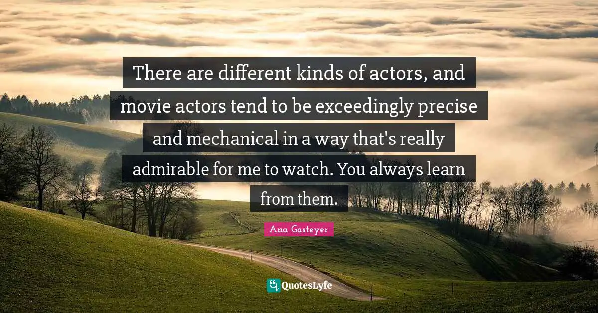 There are different kinds of actors, and movie actors tend to be exceedingly precise and mechanical in a way that's really admirable for me to watch. You always learn from them.