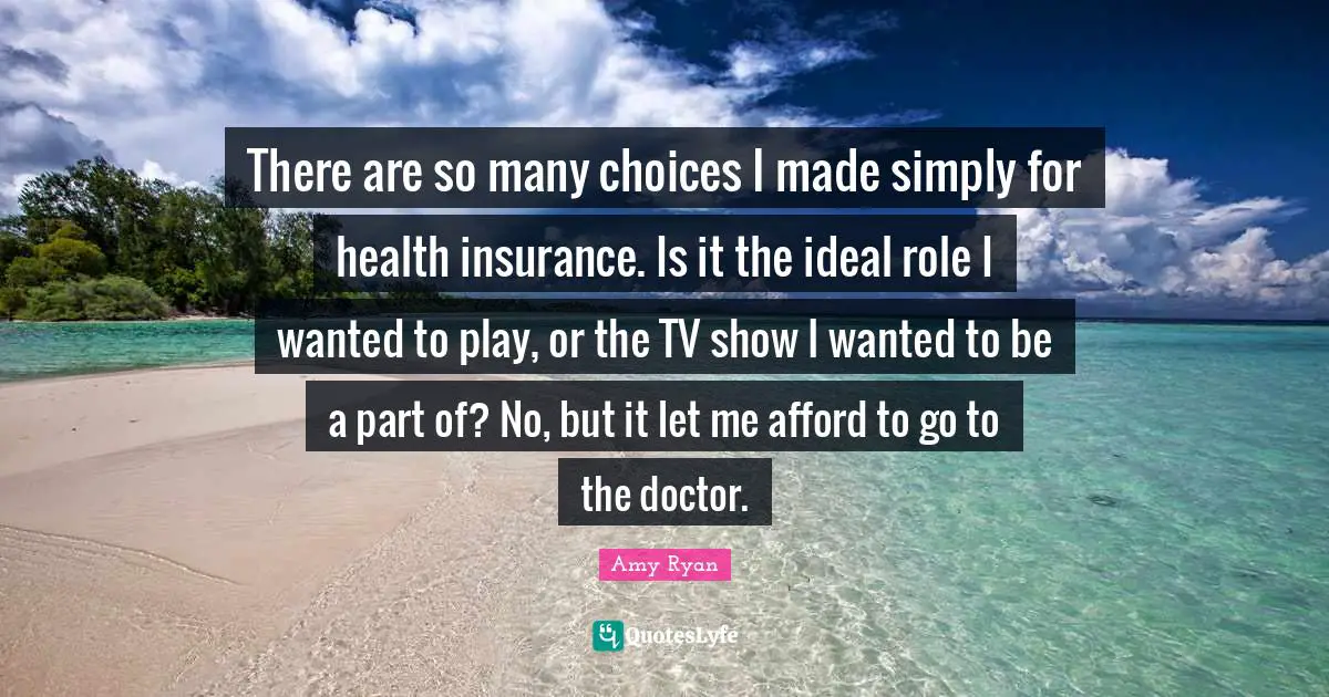 There are so many choices I made simply for health insurance. Is it the ideal role I wanted to play, or the TV show I wanted to be a part of? No, but it let me afford to go to the doctor.