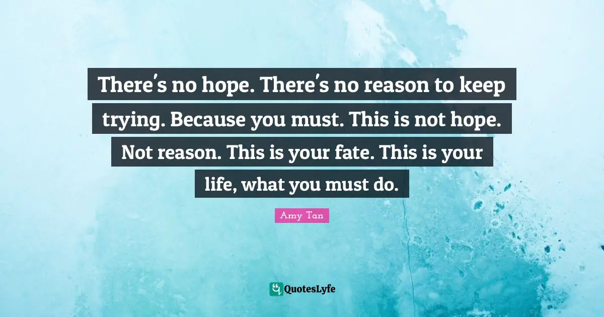 Amy Tan Quotes: "There's no hope. There's no reason to keep trying. Because you must. This is not hope. Not reason. This is your fate. This is your life, what you must do."