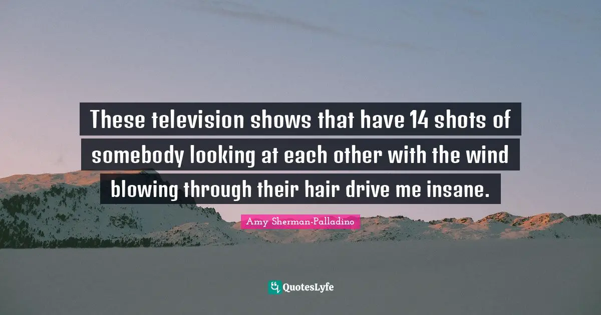 Television Shows Quotes: "These television shows that have 14 shots of somebody looking at each other with the wind blowing through their hair drive me insane."