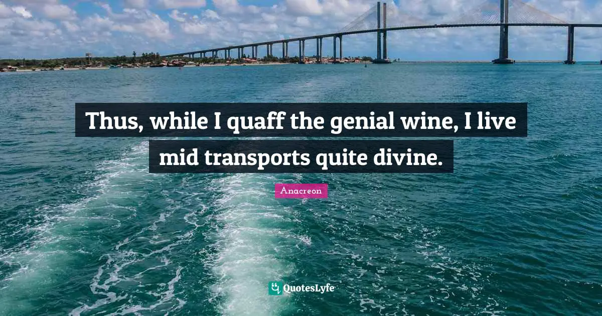 Thus, while I quaff the genial wine, I live mid transports quite divine.