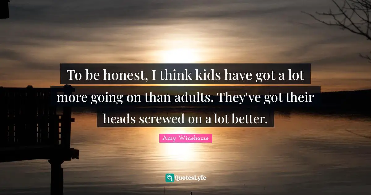 To be honest, I think kids have got a lot more going on than adults. They've got their heads screwed on a lot better.