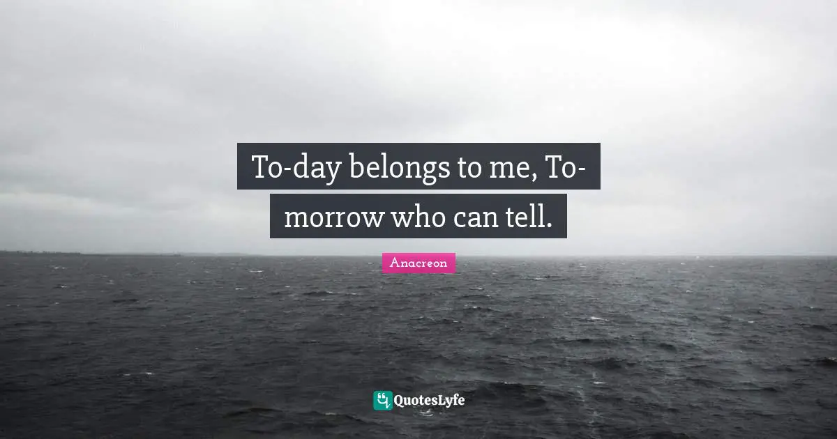 To-day belongs to me, To-morrow who can tell.