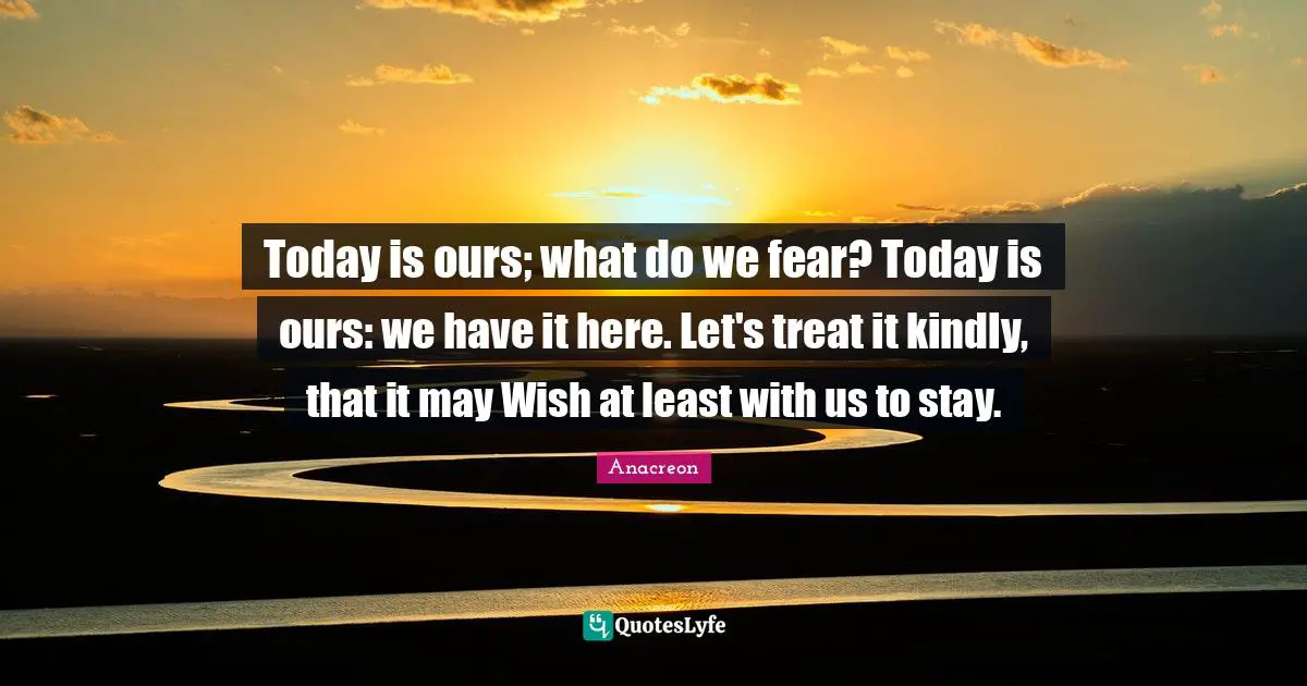 Today is ours; what do we fear? Today is ours: we have it here. Let's treat it kindly, that it may Wish at least with us to stay.