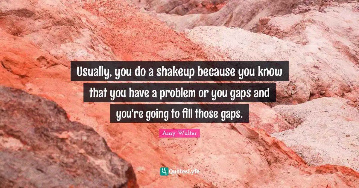 Usually, you do a shakeup because you know that you have a problem or you gaps and you're going to fill those gaps.