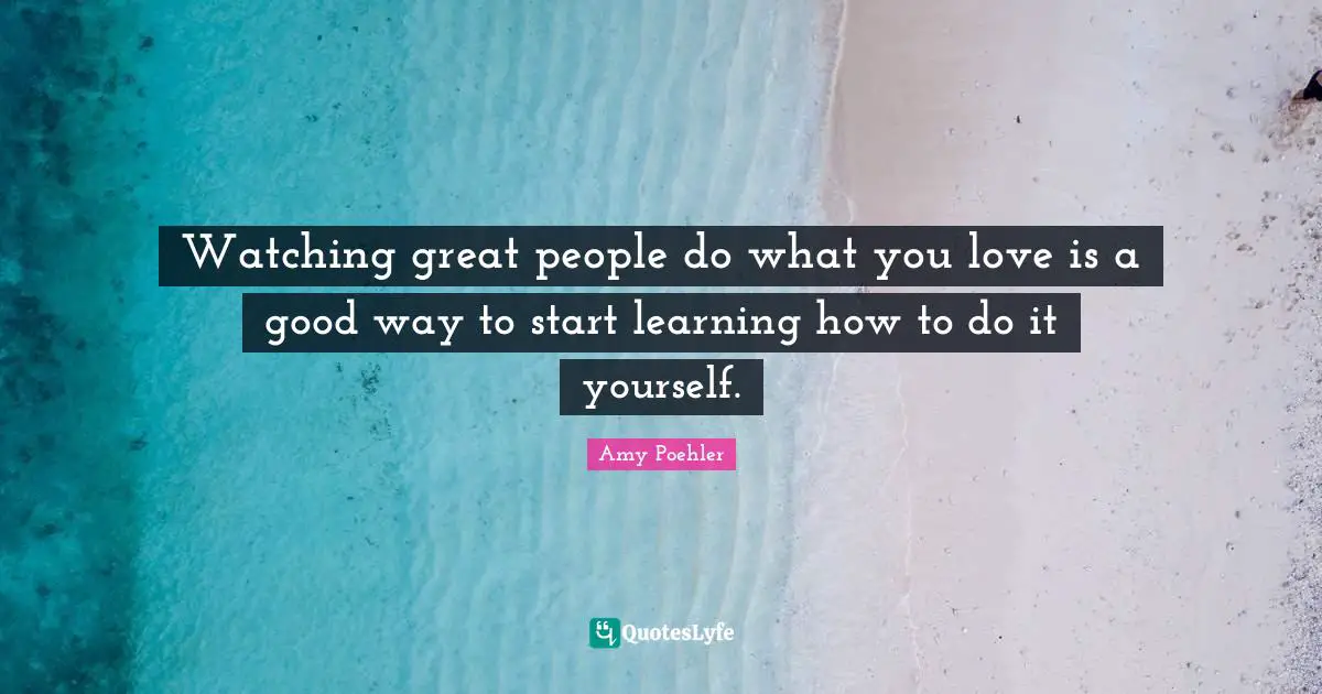 Watching great people do what you love is a good way to start learning how to do it yourself.